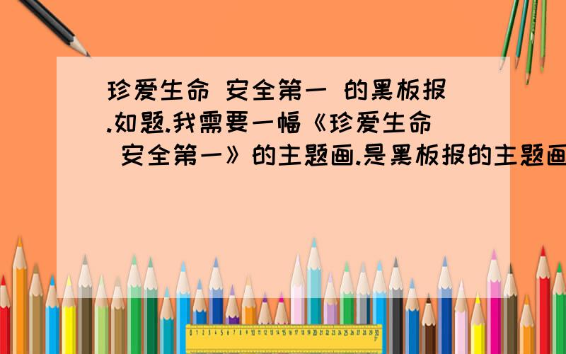 珍爱生命 安全第一 的黑板报.如题.我需要一幅《珍爱生命 安全第一》的主题画.是黑板报的主题画、要大一点的 突出主题一点的.或是有什么建议给我一下 逼灵感.还有关于这个主题的版式和