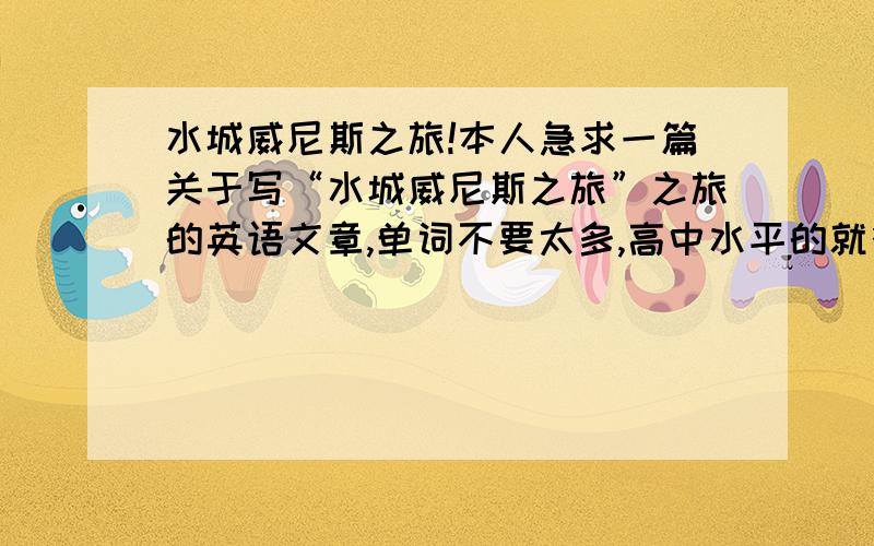 水城威尼斯之旅!本人急求一篇关于写“水城威尼斯之旅”之旅的英语文章,单词不要太多,高中水平的就行!内容要求：1：从小我对威尼斯的向往,为什么（自由发挥想象）2：描述威尼斯独特的