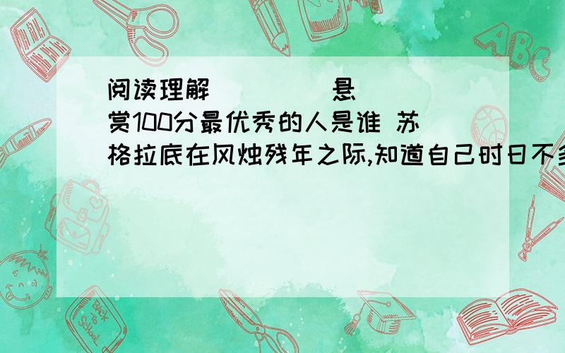 阅读理解         悬赏100分最优秀的人是谁 苏格拉底在风烛残年之际,知道自己时日不多了,就想考验和点化一下他的那位平时看来很不错的助手.他把助手叫到床前说：“我的蜡所剩不多了,得