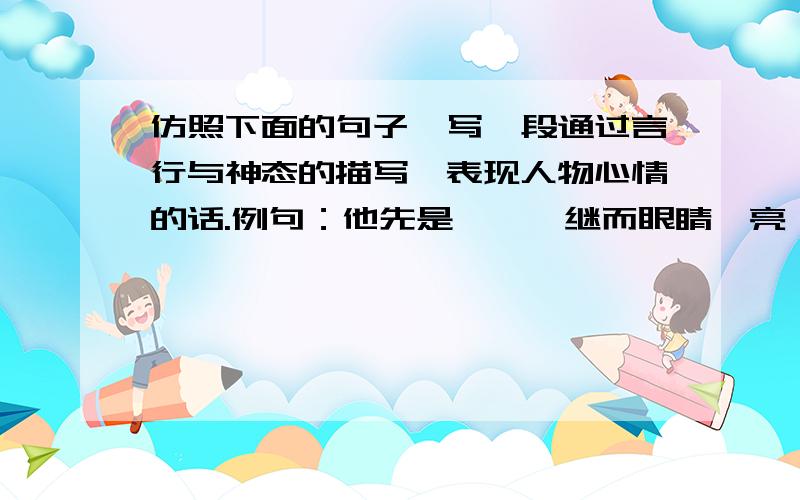 仿照下面的句子,写一段通过言行与神态的描写,表现人物心情的话.例句：他先是一愣,继而眼睛一亮,笑着对我说：“过来,让我看看你的马草.”他认真地看过马草后,冲里屋叫道：“碧云,”