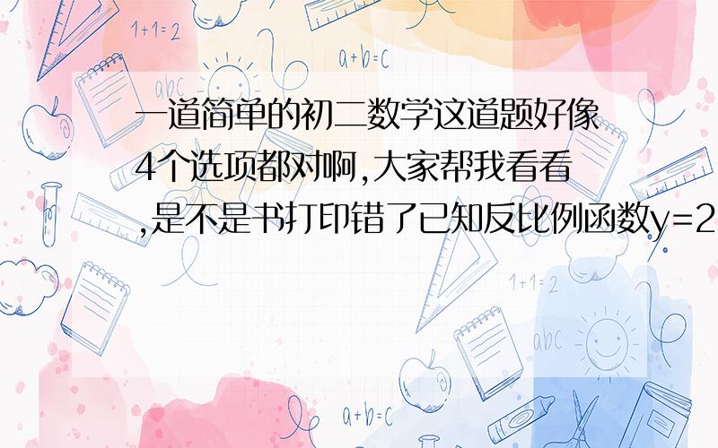 一道简单的初二数学这道题好像4个选项都对啊,大家帮我看看,是不是书打印错了已知反比例函数y=2/x   不正确的是（  ）A、图像经过点（1,2）B、y随x的增大而减小 C、经过一三象限 D、若x>1,则