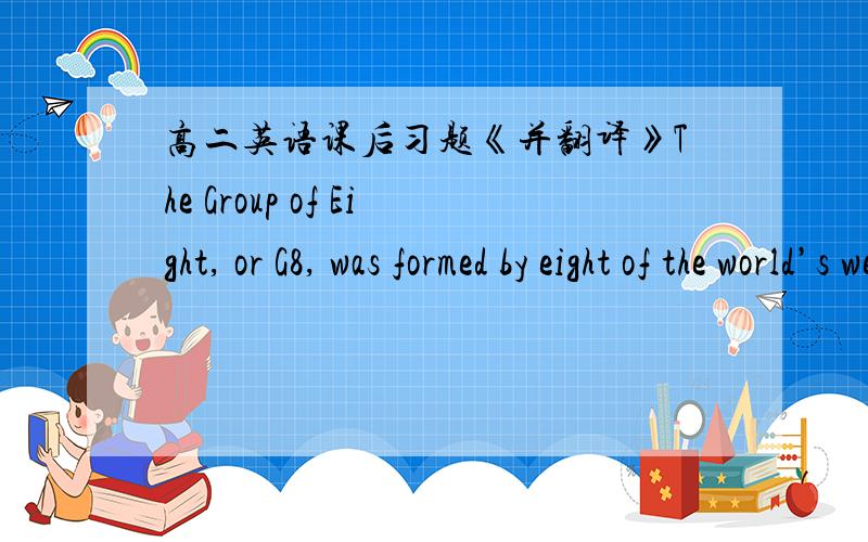 高二英语课后习题《并翻译》The Group of Eight, or G8, was formed by eight of the world’s wealthiest nations in 1998. The G8 is made up of political leaders from France, the United States, Britain, Germany, Japan, Italy, Canada and Russi