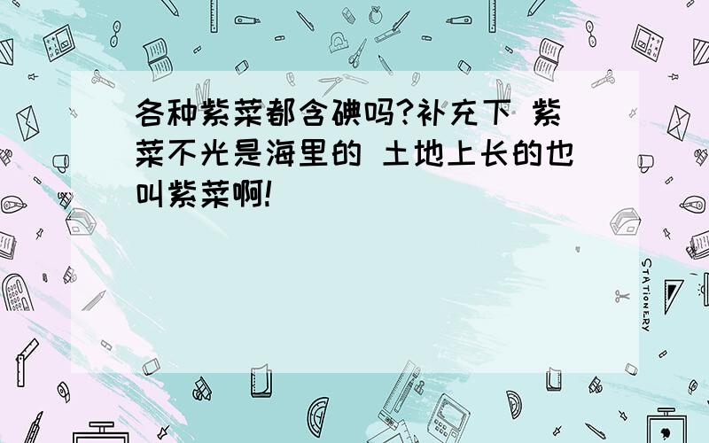 各种紫菜都含碘吗?补充下 紫菜不光是海里的 土地上长的也叫紫菜啊!