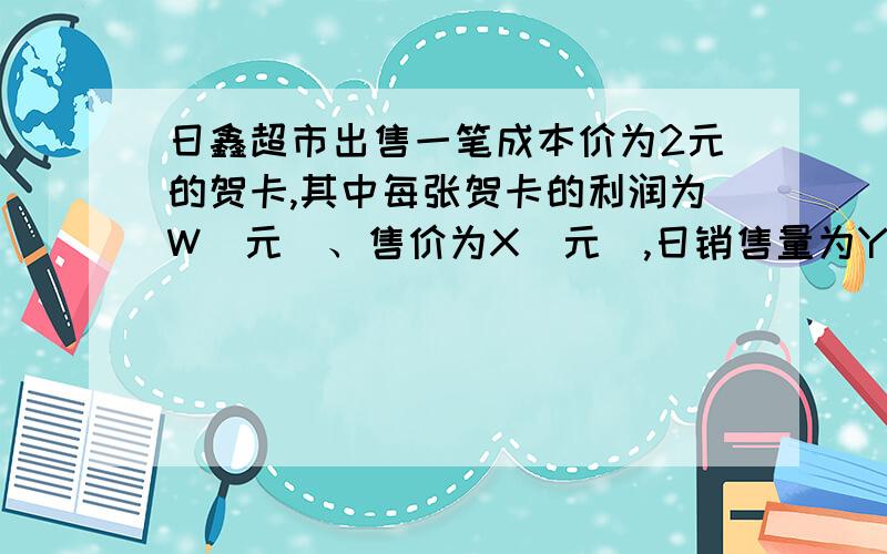 日鑫超市出售一笔成本价为2元的贺卡,其中每张贺卡的利润为W（元）、售价为X（元）,日销售量为Y（个）.在市场营销中发现此商品的每张贺卡的利润为W（元）与日销售量Y（个）之间有如下