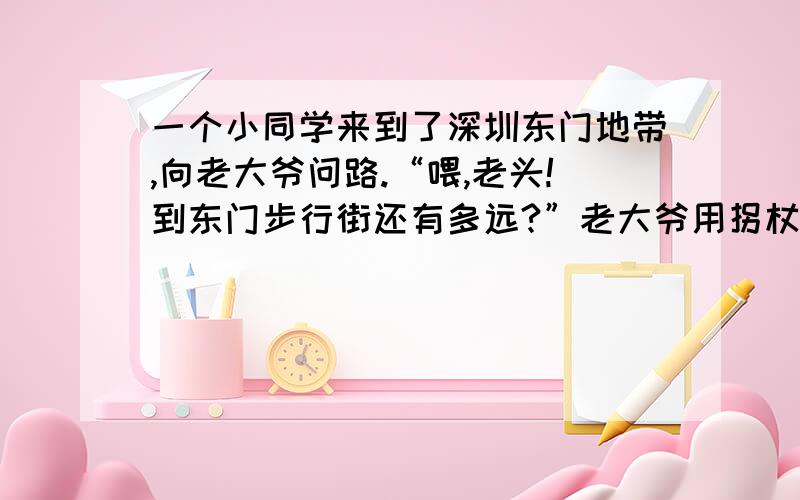 一个小同学来到了深圳东门地带,向老大爷问路.“喂,老头!到东门步行街还有多远?”老大爷用拐杖在地上点了点：“还有200（ ）（ ）.”“路论里,哪有论拐杖的