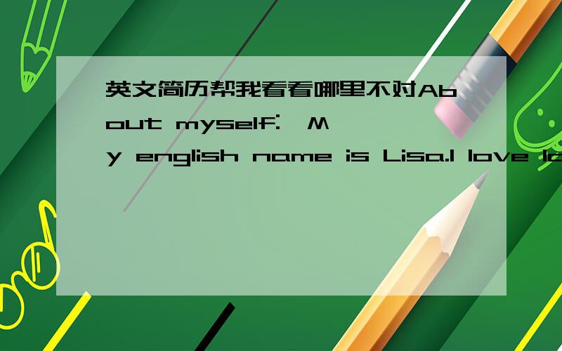 英文简历帮我看看哪里不对About myself:  My english name is Lisa.I love language very much.Everyone may have a dream.some guys want to be a scientist,some want to be a singer ,some want to be an artist and so on.For me I also have a dream,