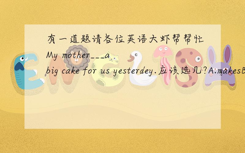 有一道题请各位英语大虾帮帮忙My mother___a big cake for us yesterdey.应该选几?A.makesB.madeC.is going to makeD.make