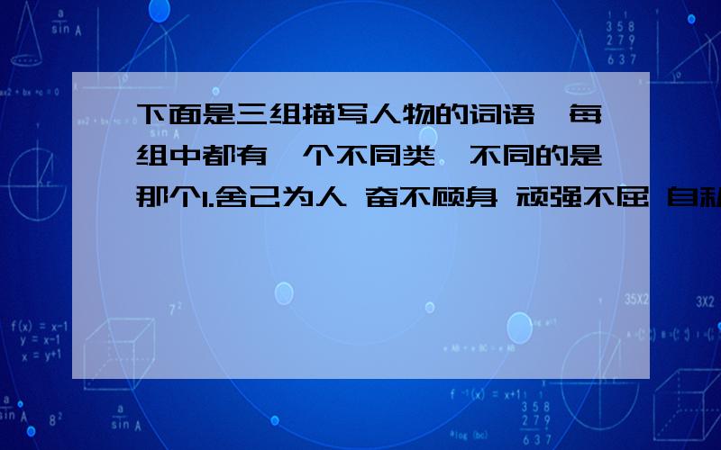 下面是三组描写人物的词语,每组中都有一个不同类,不同的是那个1.舍己为人 奋不顾身 顽强不屈 自私自利 视死如归2.耀武扬威 气势汹汹 从容不迫 得意忘形 扯高气扬3.惴惴不安 提心吊胆 忐