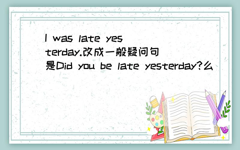 I was late yesterday.改成一般疑问句是Did you be late yesterday?么