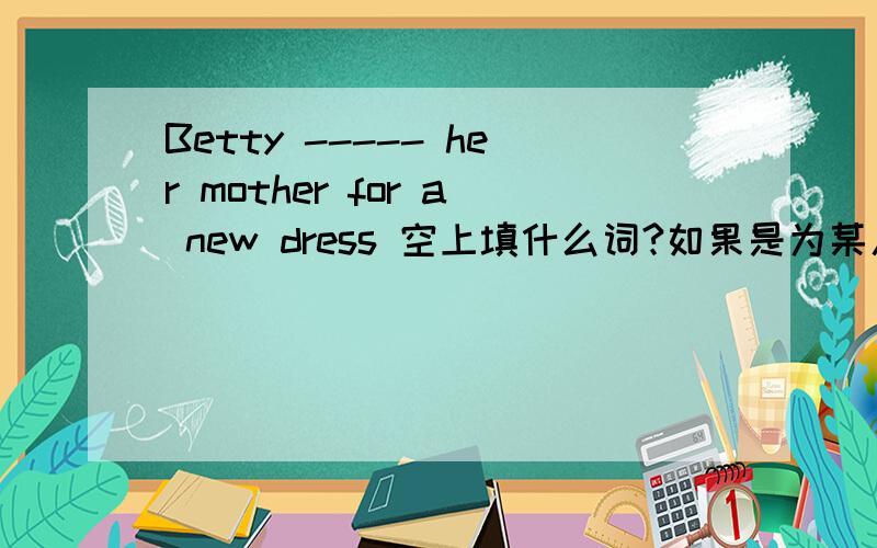 Betty ----- her mother for a new dress 空上填什么词?如果是为某人买某物,位置好象不对吧?