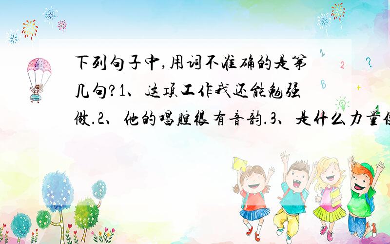 下列句子中,用词不准确的是第几句?1、这项工作我还能勉强做.2、他的唱腔很有音韵.3、是什么力量使它们这么勤勉地忙碌呢?4、水仙另有一番淡雅的韵致.5、雄浑的男高音多么有气势.哥哥姐