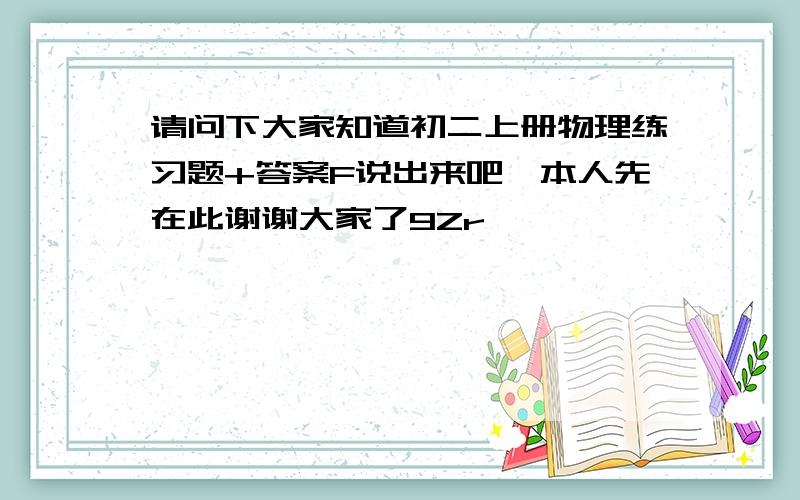 请问下大家知道初二上册物理练习题+答案F说出来吧,本人先在此谢谢大家了9Zr