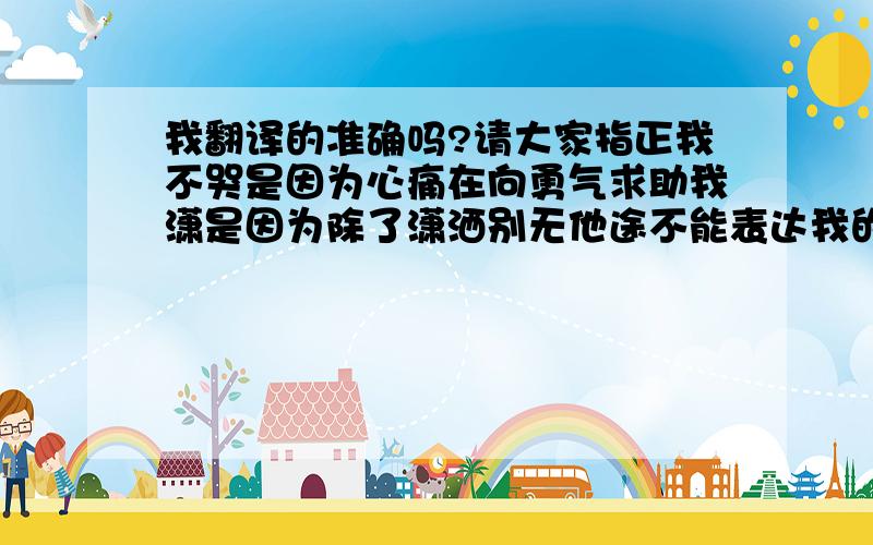 我翻译的准确吗?请大家指正我不哭是因为心痛在向勇气求助我潇是因为除了潇洒别无他途不能表达我的痛苦不容许犯这样的错误失去你象失去世界一样无助拥有你才有我该追逐的路I don't cryB