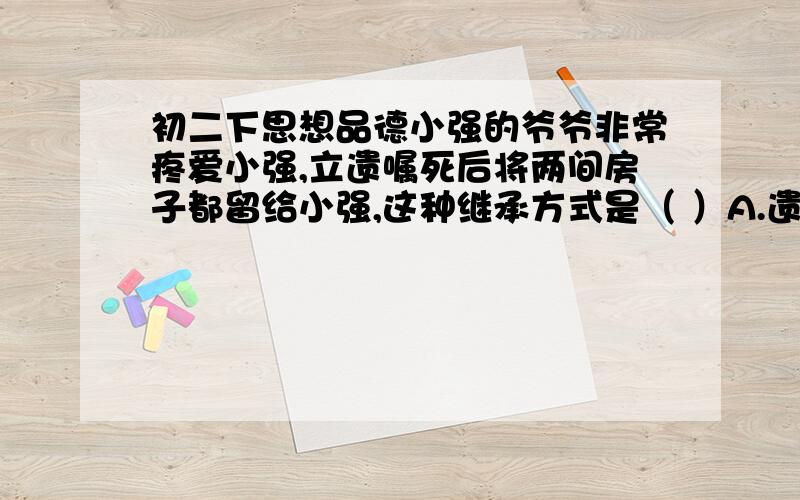 初二下思想品德小强的爷爷非常疼爱小强,立遗嘱死后将两间房子都留给小强,这种继承方式是（ ）A.遗赠 B.遗嘱继承