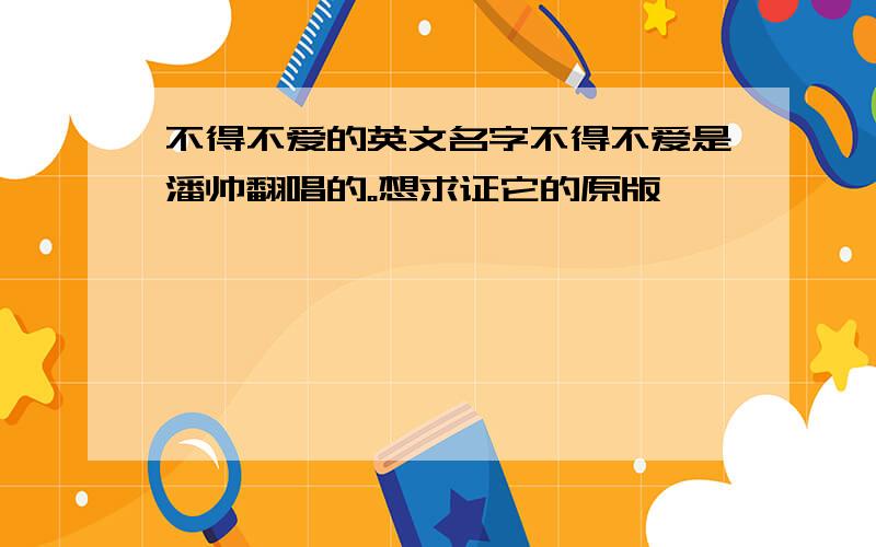 不得不爱的英文名字不得不爱是潘帅翻唱的。想求证它的原版