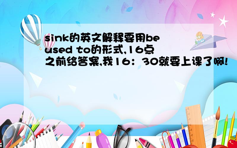 sink的英文解释要用be used to的形式,16点之前给答案,我16：30就要上课了啊!