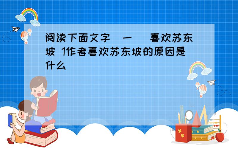 阅读下面文字(一) 喜欢苏东坡 1作者喜欢苏东坡的原因是什么