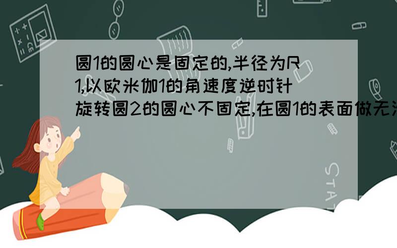 圆1的圆心是固定的,半径为R1,以欧米伽1的角速度逆时针旋转圆2的圆心不固定,在圆1的表面做无滑滚动,半径R2,角速度欧米伽2问：两圆连心线的角速度欧米伽?圆2的欧米伽2是指它实际转动的角