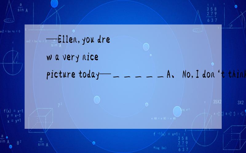 —Ellen,you drew a very nice picture today—_____A、No,I don‘t think soB、That would be fineC、That’s very kind of you to say soD、Really?