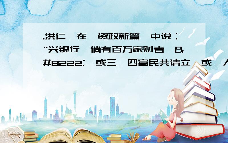 .洪仁玕在《资政新篇》中说：“兴银行,倘有百万家财者,„„或三、四富民共请立,或一人请立,均无不可.”“准富者请雇工,不得买奴,贻笑外邦”；“（矿藏开采）小则准乡,大则准县,