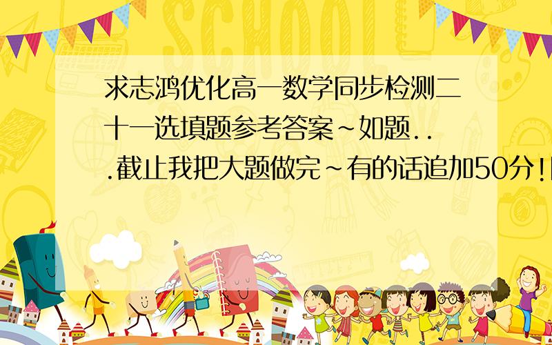 求志鸿优化高一数学同步检测二十一选填题参考答案~如题...截止我把大题做完~有的话追加50分!同学,我不是不会做,是懒得做,我打出来的时间早弄完了...还有,是卷子,不是书,谁实在要做我传