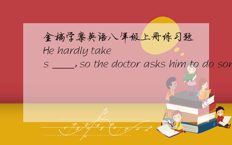 金榜学案英语八年级上册练习题He hardly takes ____,so the doctor asks him to do some running and morning____.A.exercises;exercises B.exercise;exercisec.exercises;exercise D.exercise;exercisesI wonder ____you'll wate this kind of tree.—O