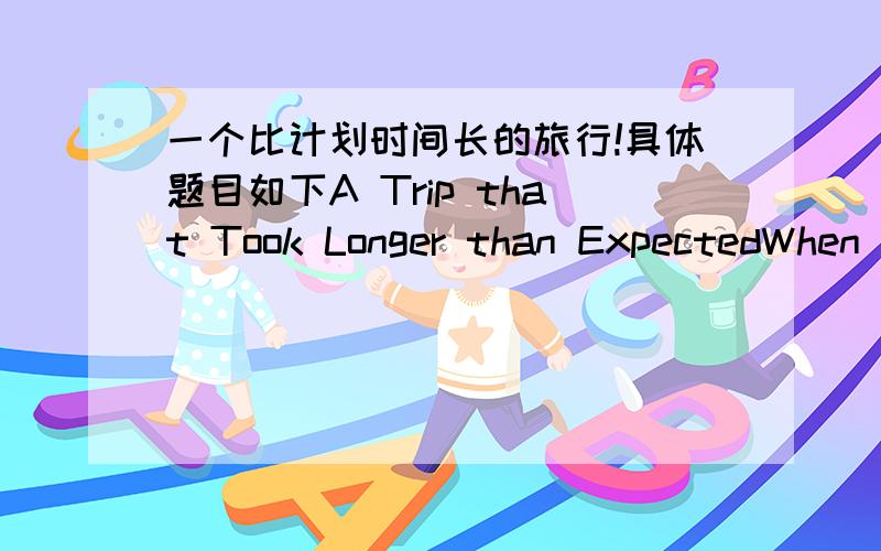 一个比计划时间长的旅行!具体题目如下A Trip that Took Longer than ExpectedWhen it happenedWhere you were traveling toWho you were traveling withAnd explain why it took longer than you expected.