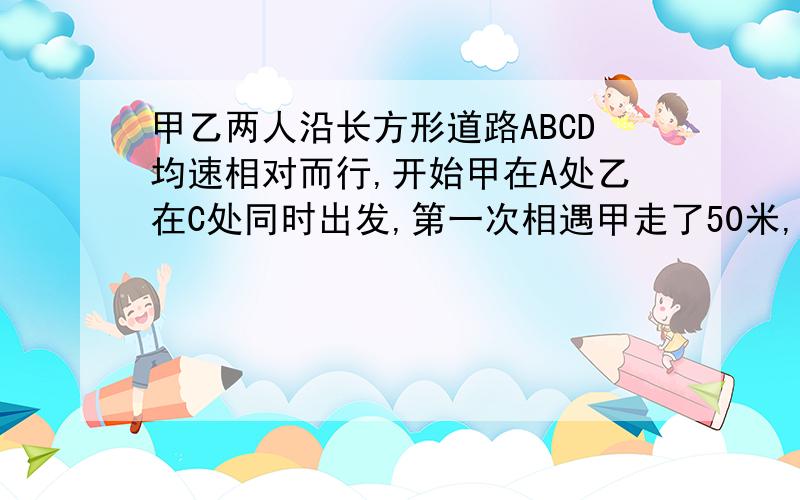 甲乙两人沿长方形道路ABCD均速相对而行,开始甲在A处乙在C处同时出发,第一次相遇甲走了50米,第二次相遇时乙在走20米就回到C处,这条路的周长是多少?用方程解