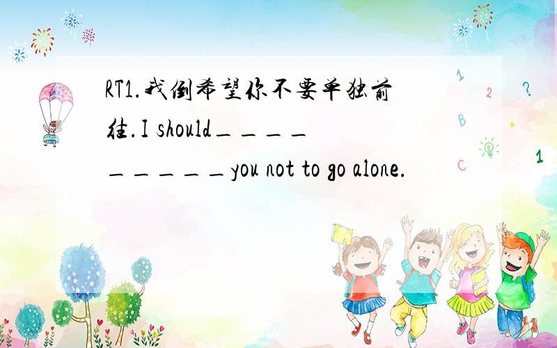 RT1.我倒希望你不要单独前往.I should_________you not to go alone.