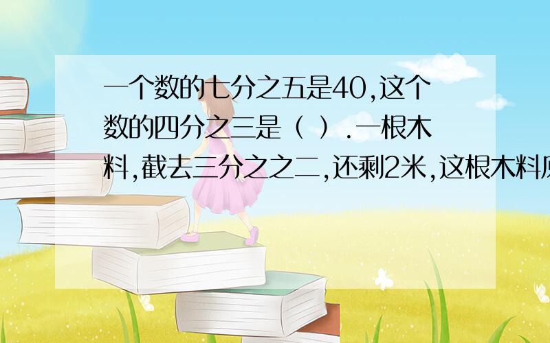 一个数的七分之五是40,这个数的四分之三是（ ）.一根木料,截去三分之之二,还剩2米,这根木料原来长（ ）米,如果截去三分之二米,还剩（ ）米.