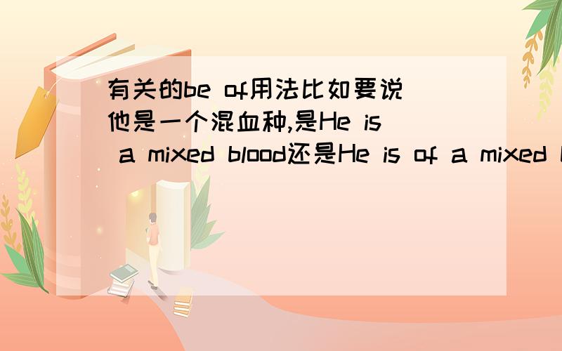 有关的be of用法比如要说他是一个混血种,是He is a mixed blood还是He is of a mixed blood.我查字典说be of表示物质的一种性质,当然,我知道be of n.相当于be adj.这个啦.这是我在一篇报纸上看到的句子lu da