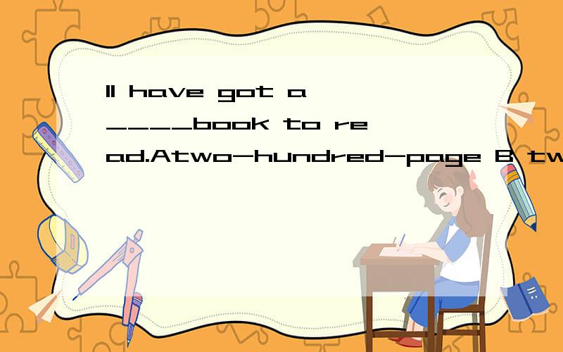 1I have got a ____book to read.Atwo-hundred-page B two hundred pages C two-hundred-pages D two hundred-page 2It hard to keep the house____with three boys.(这句话怎么翻译)Acleaning B to clean C cleaned D clean4She's got ___