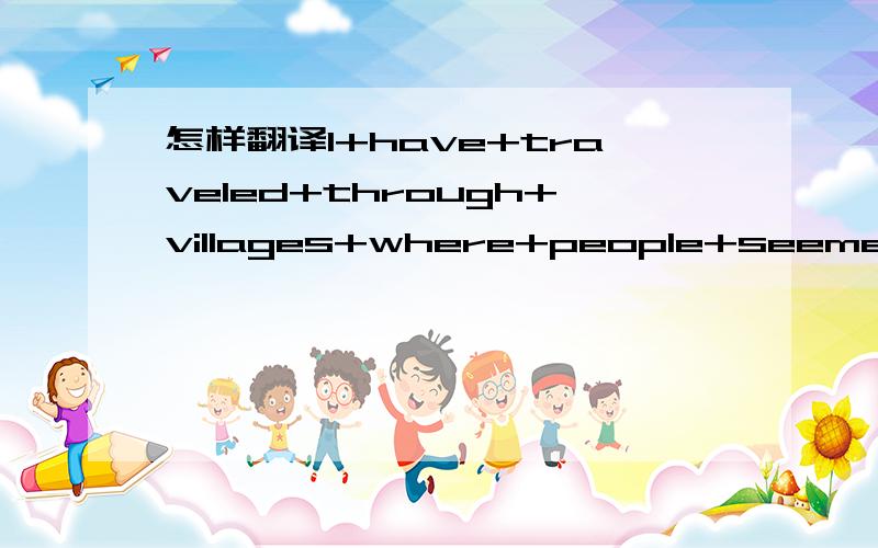 怎样翻译I+have+traveled+through+villages+where+people+seemed+to+earn+just+enough+to+make+ends+meet.