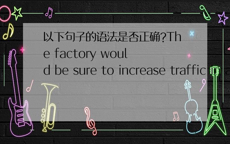 以下句子的语法是否正确?The factory would be sure to increase traffic in area, causing traffic jam and making children unsafe to play outside.