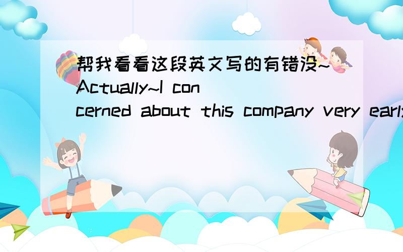 帮我看看这段英文写的有错没~Actually~I concerned about this company very early.I like JinDi chocolate very much,so I searched a lot of info.about it,and I konw it was produced by this company,Since then ,I started to concerned the company