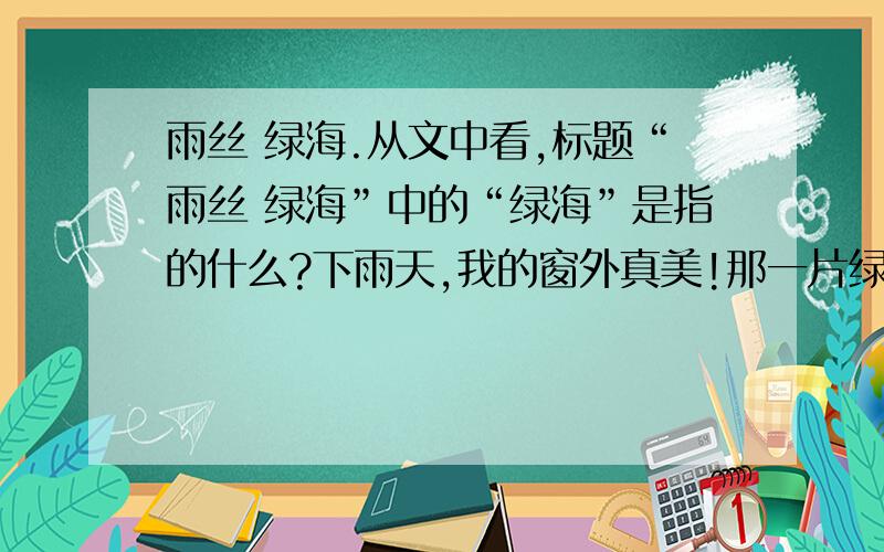 雨丝 绿海.从文中看,标题“雨丝 绿海”中的“绿海”是指的什么?下雨天,我的窗外真美!那一片绿绿的稻田,好大的一片,像一片海.而我这小楼就像一只船.远远那两丛树林掩映的村舍,和稍近一