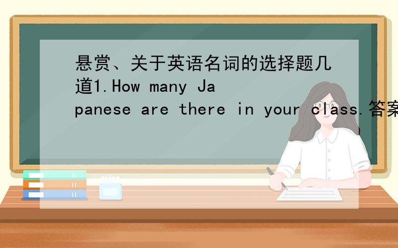 悬赏、关于英语名词的选择题几道1.How many Japanese are there in your class.答案为什么不用American,Australian,Canadian...那么japanese 和chinese 是不是同一性质噶?2.There are two boxes cake and four bottle of oranges an t