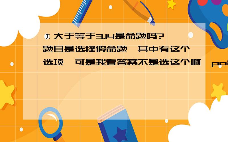 π大于等于3.14是命题吗?题目是选择假命题,其中有这个选项,可是我看答案不是选这个啊,pai不是大于3.14的吗,为什么这个不是假命题啊?