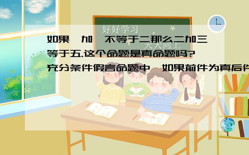 如果一加一不等于二那么二加三等于五.这个命题是真命题吗?充分条件假言命题中,如果前件为真后件为假是这个命题才是假的,其余情况均为真.那么,上面那个命题应该是真命题,但是我老是感