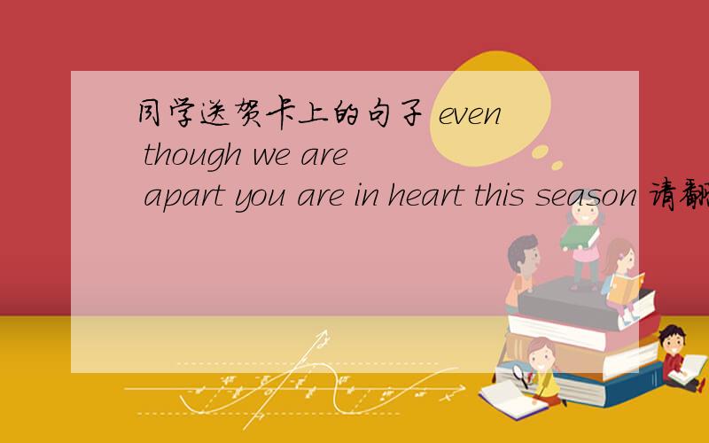 同学送贺卡上的句子 even though we are apart you are in heart this season 请翻译准确!