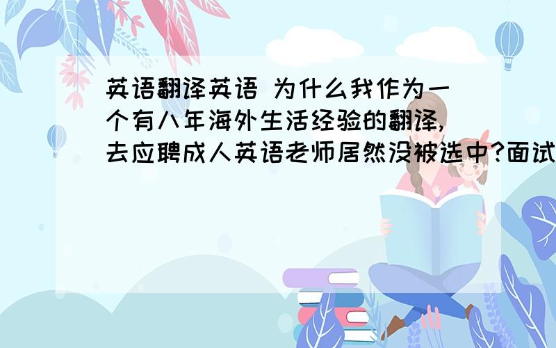 英语翻译英语 为什么我作为一个有八年海外生活经验的翻译,去应聘成人英语老师居然没被选中?面试的时候只有我的口语是标准的,其他人的口音都是中式的,包括面试官.我气死了,真没想到没