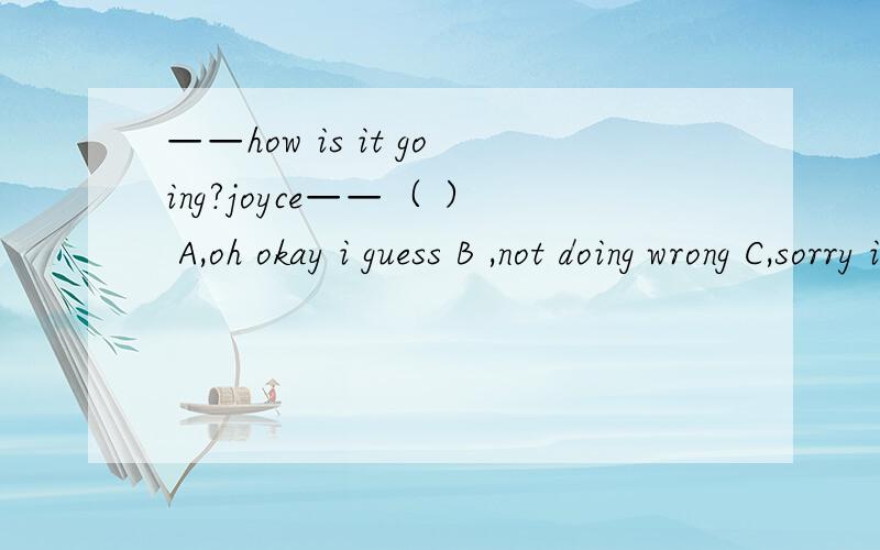 ——how is it going?joyce——（ ） A,oh okay i guess B ,not doing wrong C,sorry i am not sogood D,nothing ,thanks 选什么?为什么?