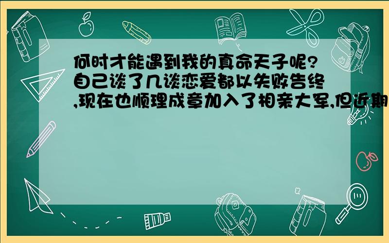 何时才能遇到我的真命天子呢?自己谈了几谈恋爱都以失败告终,现在也顺理成章加入了相亲大军,但近期一直没有相亲的机会,总在等待中消磨时间,有时在大街上走感觉自己很孤独,成双入对的