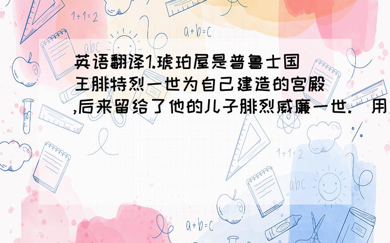 英语翻译1.琥珀屋是普鲁士国王腓特烈一世为自己建造的宫殿,后来留给了他的儿子腓烈威廉一世.(用定语丛句翻译)2.后来威廉一世将它送给了彼得大帝,并因此获赠一支军队.请大将帮翻译下可