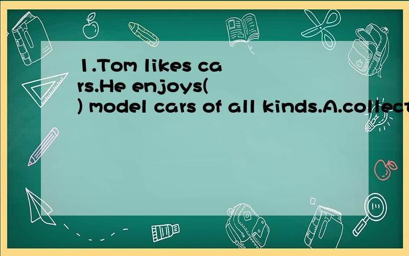 1.Tom likes cars.He enjoys( ) model cars of all kinds.A.collects B.collecting c.to collect D.collected2.The woman wants her daughter ( )English every morning.A.read B.reads C.reading D.to read3.On her way home Lucy saw a thief ( )in a shop.She stoppe