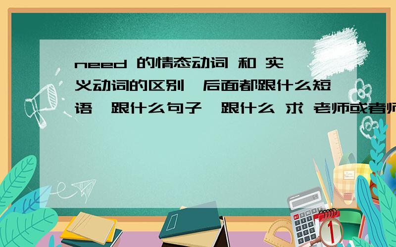 need 的情态动词 和 实义动词的区别,后面都跟什么短语,跟什么句子,跟什么 求 老师或者师哥帮忙,麻烦说的通俗易懂点,英语难理解我感觉就是一上来的专业词汇太多,求教,说的通俗易懂点哈~