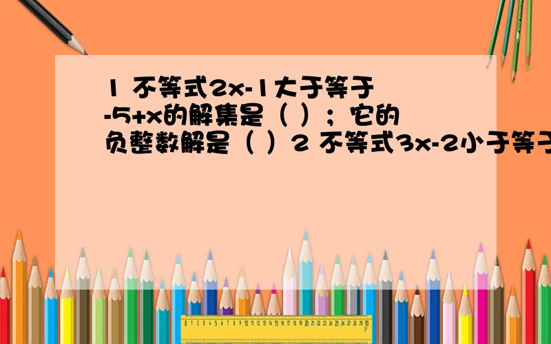 1 不等式2x-1大于等于 -5+x的解集是（ ）；它的负整数解是（ ）2 不等式3x-2小于等于4x+1的解集是（ ）；它的最小整数解是（ ）