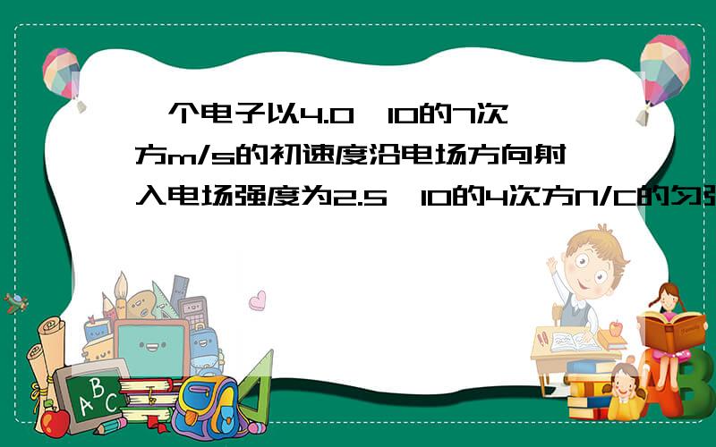 一个电子以4.0×10的7次方m/s的初速度沿电场方向射入电场强度为2.5×10的4次方N/C的匀强电场中,问：这个电子在电场中能前进多远?用的时间是多少?这段距离上的电势差是多少