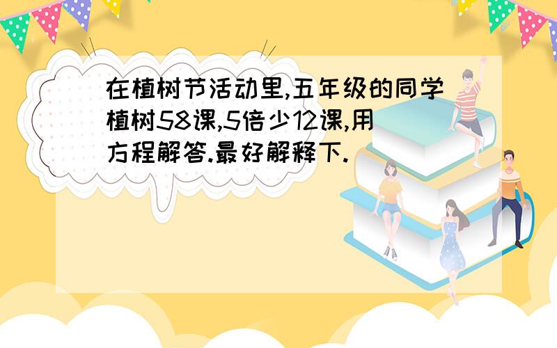 在植树节活动里,五年级的同学植树58课,5倍少12课,用方程解答.最好解释下.