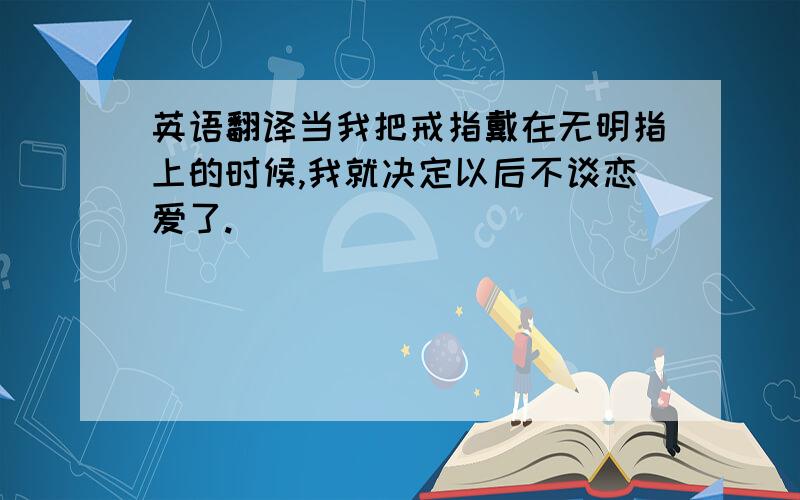 英语翻译当我把戒指戴在无明指上的时候,我就决定以后不谈恋爱了.